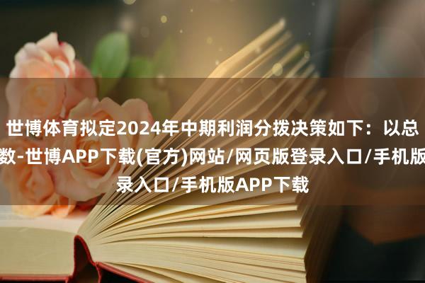 世博体育拟定2024年中期利润分拨决策如下：以总股本为基数-世博APP下载(官方)网站/网页版登录入口/手机版APP下载