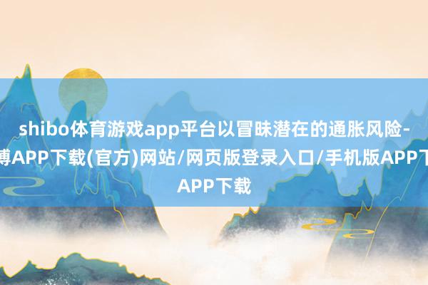 shibo体育游戏app平台以冒昧潜在的通胀风险-世博APP下载(官方)网站/网页版登录入口/手机版APP下载