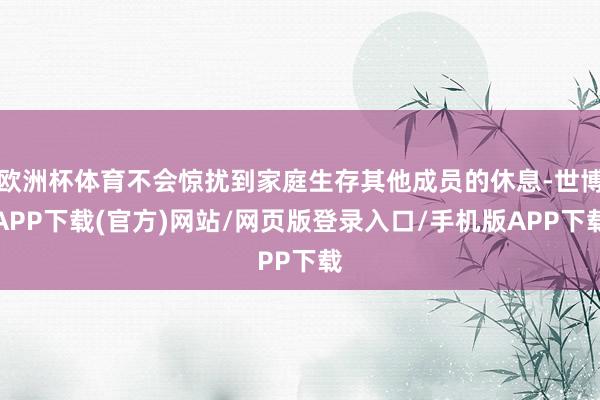 欧洲杯体育不会惊扰到家庭生存其他成员的休息-世博APP下载(官方)网站/网页版登录入口/手机版APP下载
