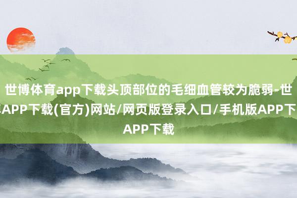世博体育app下载头顶部位的毛细血管较为脆弱-世博APP下载(官方)网站/网页版登录入口/手机版APP下载