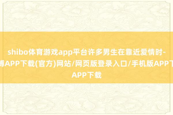 shibo体育游戏app平台许多男生在靠近爱情时-世博APP下载(官方)网站/网页版登录入口/手机版APP下载