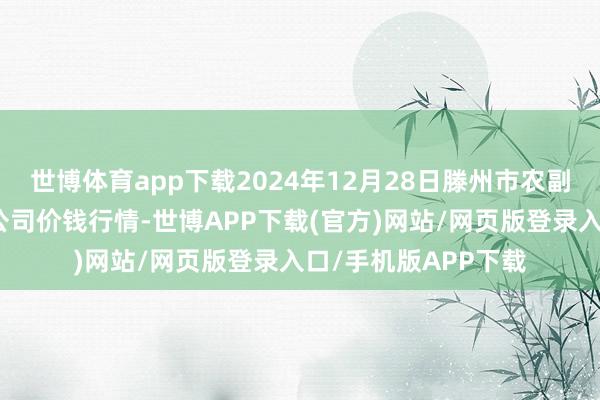 世博体育app下载2024年12月28日滕州市农副居品物流中心有限公司价钱行情-世博APP下载(官方)网站/网页版登录入口/手机版APP下载