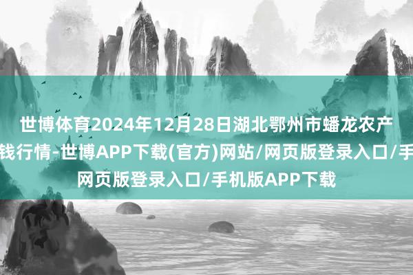 世博体育2024年12月28日湖北鄂州市蟠龙农产物批发市集价钱行情-世博APP下载(官方)网站/网页版登录入口/手机版APP下载