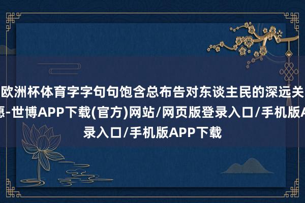 欧洲杯体育字字句句饱含总布告对东谈主民的深远关心与盼愿-世博APP下载(官方)网站/网页版登录入口/手机版APP下载