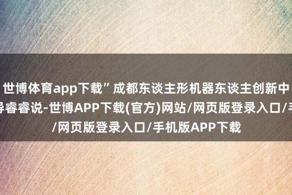 世博体育app下载”成都东谈主形机器东谈主创新中心庄重东谈倡导睿睿说-世博APP下载(官方)网站/网页版登录入口/手机版APP下载