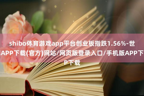 shibo体育游戏app平台创业板指跌1.56%-世博APP下载(官方)网站/网页版登录入口/手机版APP下载