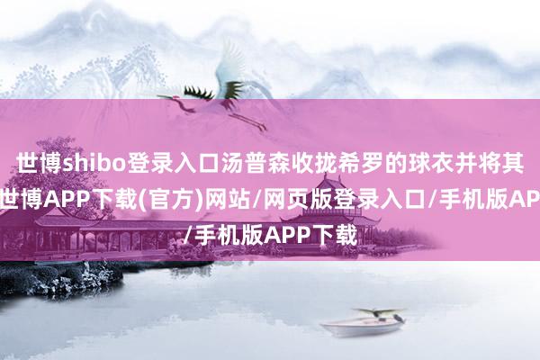 世博shibo登录入口汤普森收拢希罗的球衣并将其跌倒-世博APP下载(官方)网站/网页版登录入口/手机版APP下载