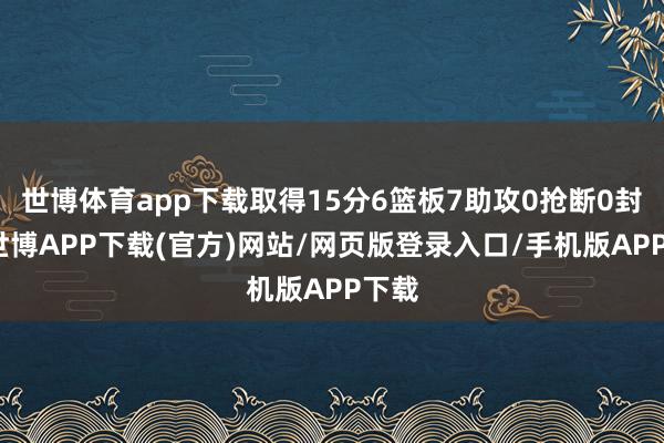 世博体育app下载取得15分6篮板7助攻0抢断0封盖-世博APP下载(官方)网站/网页版登录入口/手机版APP下载