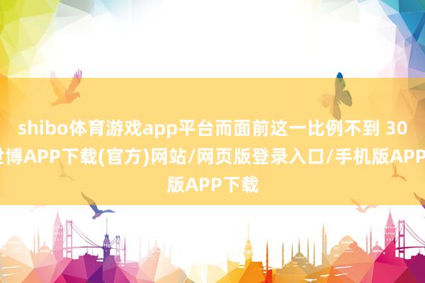 shibo体育游戏app平台而面前这一比例不到 30%-世博APP下载(官方)网站/网页版登录入口/手机版APP下载