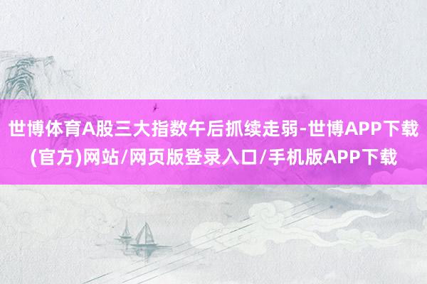 世博体育A股三大指数午后抓续走弱-世博APP下载(官方)网站/网页版登录入口/手机版APP下载