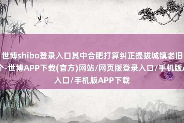 世博shibo登录入口其中合肥打算纠正提拔城镇老旧小区89个-世博APP下载(官方)网站/网页版登录入口/手机版APP下载