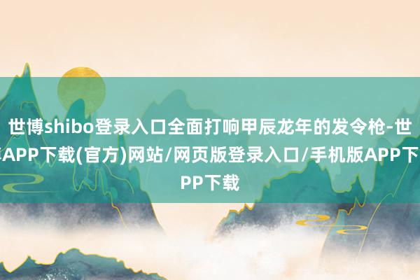 世博shibo登录入口全面打响甲辰龙年的发令枪-世博APP下载(官方)网站/网页版登录入口/手机版APP下载