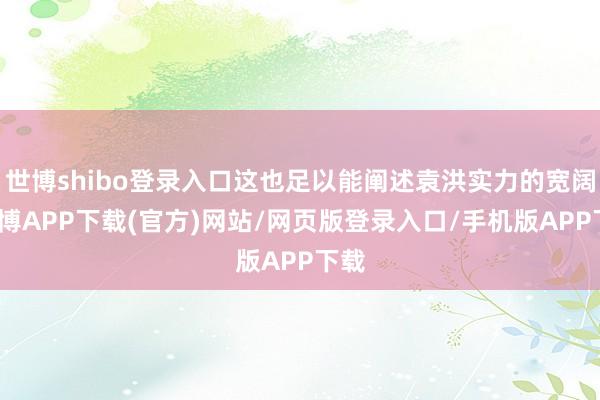 世博shibo登录入口这也足以能阐述袁洪实力的宽阔-世博APP下载(官方)网站/网页版登录入口/手机版APP下载