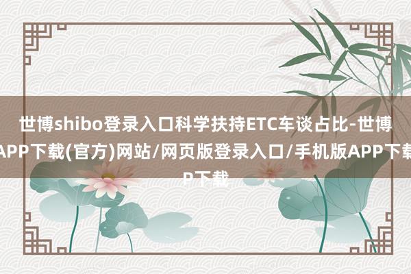 世博shibo登录入口科学扶持ETC车谈占比-世博APP下载(官方)网站/网页版登录入口/手机版APP下载
