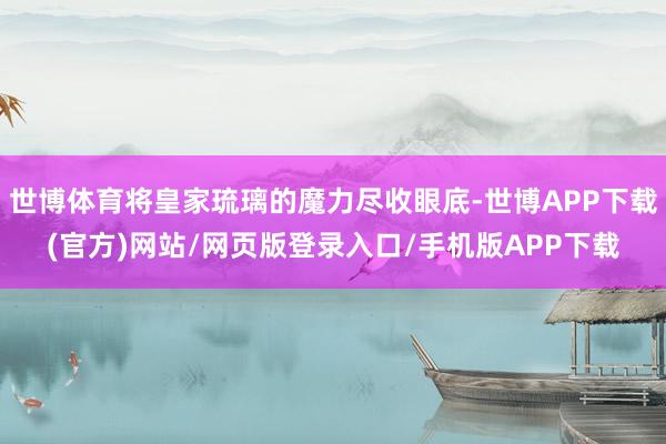 世博体育将皇家琉璃的魔力尽收眼底-世博APP下载(官方)网站/网页版登录入口/手机版APP下载