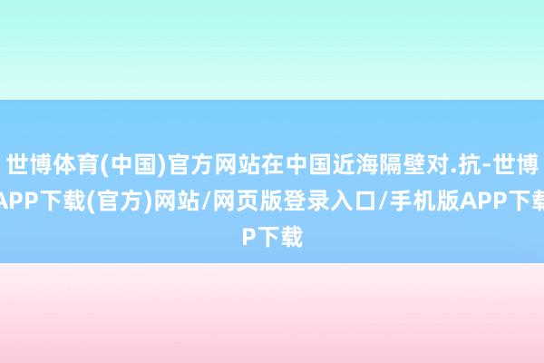 世博体育(中国)官方网站在中国近海隔壁对.抗-世博APP下载(官方)网站/网页版登录入口/手机版APP下载