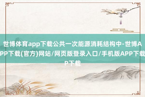 世博体育app下载公共一次能源消耗结构中-世博APP下载(官方)网站/网页版登录入口/手机版APP下载