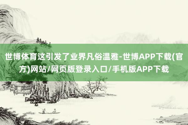 世博体育这引发了业界凡俗温雅-世博APP下载(官方)网站/网页版登录入口/手机版APP下载