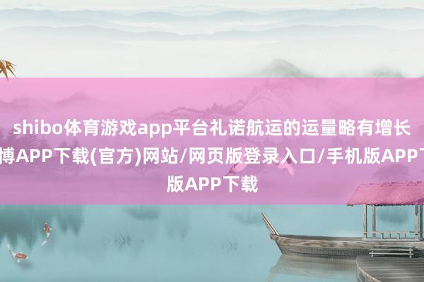 shibo体育游戏app平台礼诺航运的运量略有增长-世博APP下载(官方)网站/网页版登录入口/手机版APP下载