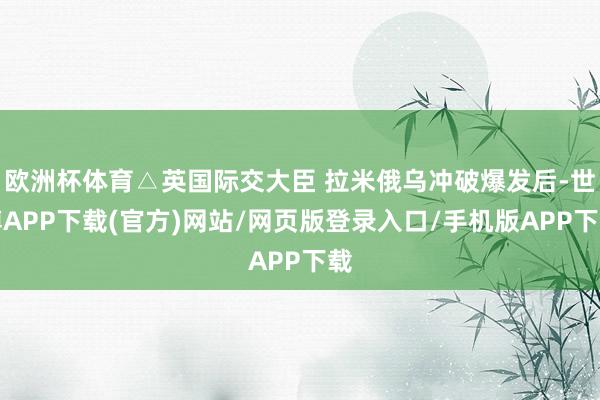 欧洲杯体育△英国际交大臣 拉米俄乌冲破爆发后-世博APP下载(官方)网站/网页版登录入口/手机版APP下载