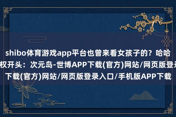 shibo体育游戏app平台也曾来看女孩子的？哈哈哈[兔子] ​​​图片授权开头：次元岛-世博APP下载(官方)网站/网页版登录入口/手机版APP下载