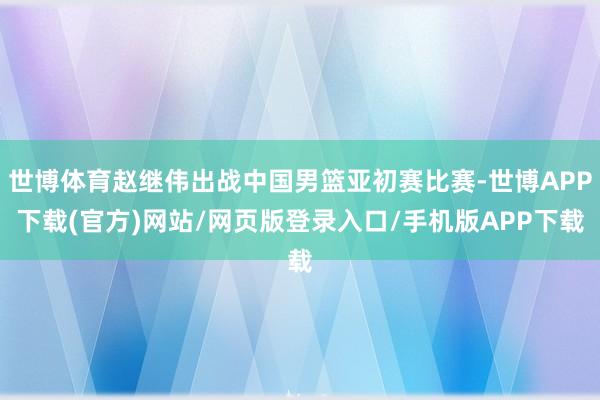 世博体育赵继伟出战中国男篮亚初赛比赛-世博APP下载(官方)网站/网页版登录入口/手机版APP下载