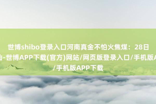 世博shibo登录入口　　河南真金不怕火焦煤：28日市集褂讪-世博APP下载(官方)网站/网页版登录入口/手机版APP下载