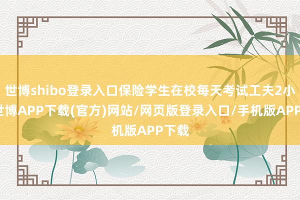 世博shibo登录入口保险学生在校每天考试工夫2小时-世博APP下载(官方)网站/网页版登录入口/手机版APP下载