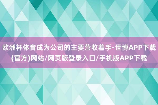 欧洲杯体育成为公司的主要营收着手-世博APP下载(官方)网站/网页版登录入口/手机版APP下载