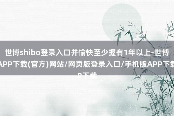 世博shibo登录入口并愉快至少握有1年以上-世博APP下载(官方)网站/网页版登录入口/手机版APP下载