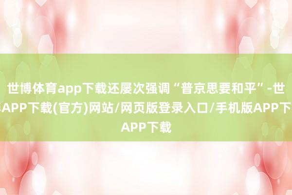 世博体育app下载还屡次强调“普京思要和平”-世博APP下载(官方)网站/网页版登录入口/手机版APP下载