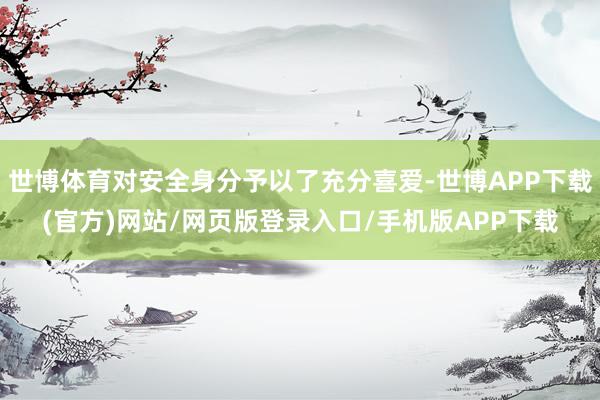 世博体育对安全身分予以了充分喜爱-世博APP下载(官方)网站/网页版登录入口/手机版APP下载