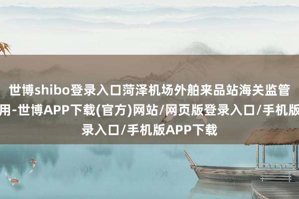 世博shibo登录入口菏泽机场外舶来品站海关监管时势的启用-世博APP下载(官方)网站/网页版登录入口/手机版APP下载