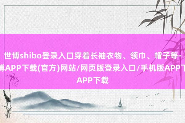 世博shibo登录入口穿着长袖衣物、领巾、帽子等-世博APP下载(官方)网站/网页版登录入口/手机版APP下载