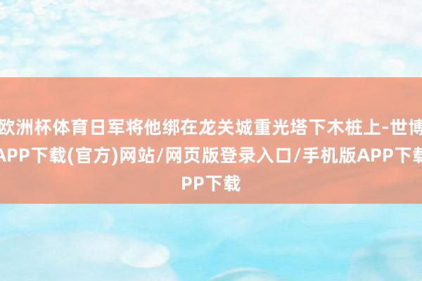 欧洲杯体育日军将他绑在龙关城重光塔下木桩上-世博APP下载(官方)网站/网页版登录入口/手机版APP下载