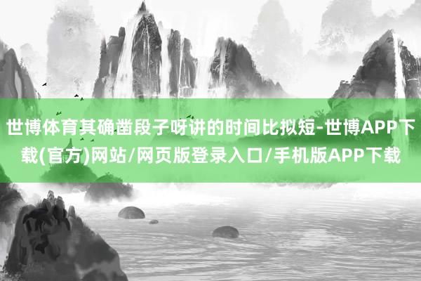 世博体育其确凿段子呀讲的时间比拟短-世博APP下载(官方)网站/网页版登录入口/手机版APP下载