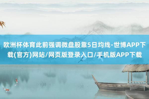 欧洲杯体育此前强调微盘股靠5日均线-世博APP下载(官方)网站/网页版登录入口/手机版APP下载