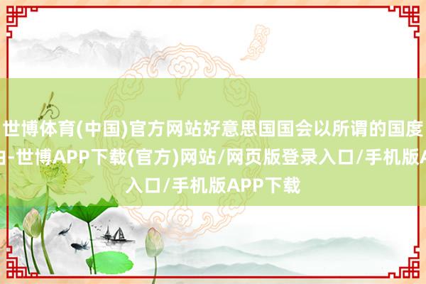 世博体育(中国)官方网站好意思国国会以所谓的国度安全为由-世博APP下载(官方)网站/网页版登录入口/手机版APP下载