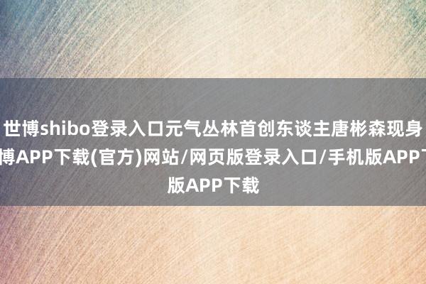 世博shibo登录入口元气丛林首创东谈主唐彬森现身-世博APP下载(官方)网站/网页版登录入口/手机版APP下载