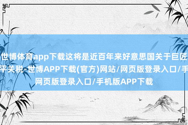 世博体育app下载这将是近百年来好意思国关于巨匠加征的最高水平关税-世博APP下载(官方)网站/网页版登录入口/手机版APP下载