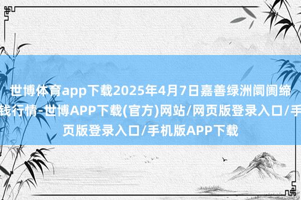 世博体育app下载2025年4月7日嘉善绿洲阛阓缔造有限公司价钱行情-世博APP下载(官方)网站/网页版登录入口/手机版APP下载