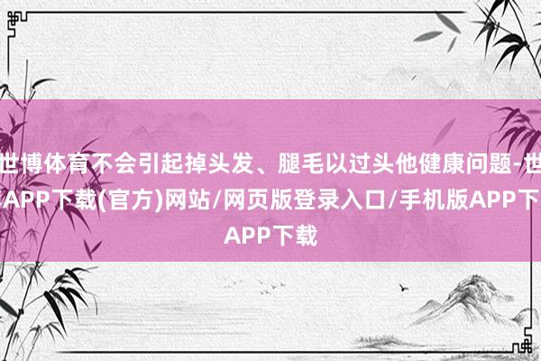 世博体育不会引起掉头发、腿毛以过头他健康问题-世博APP下载(官方)网站/网页版登录入口/手机版APP下载
