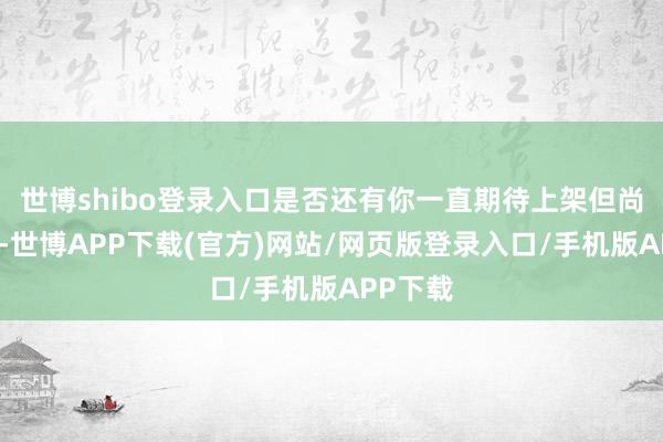 世博shibo登录入口是否还有你一直期待上架但尚未上架-世博APP下载(官方)网站/网页版登录入口/手机版APP下载