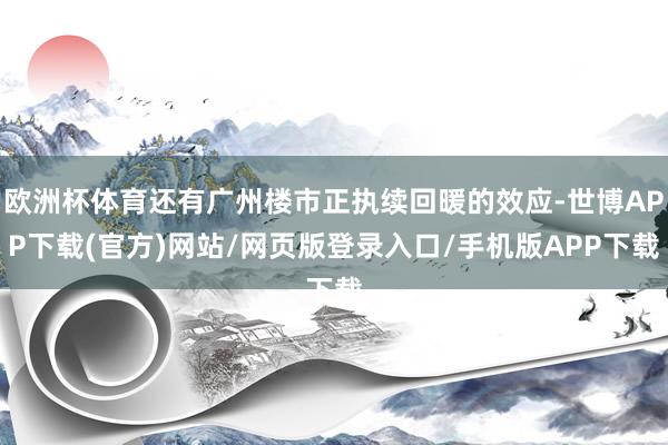欧洲杯体育还有广州楼市正执续回暖的效应-世博APP下载(官方)网站/网页版登录入口/手机版APP下载