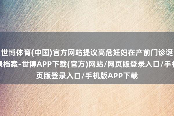 世博体育(中国)官方网站提议高危妊妇在产前门诊诞生甲状腺健康档案-世博APP下载(官方)网站/网页版登录入口/手机版APP下载
