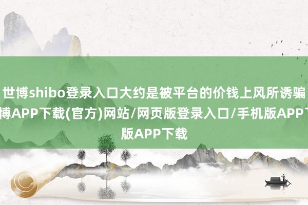 世博shibo登录入口大约是被平台的价钱上风所诱骗-世博APP下载(官方)网站/网页版登录入口/手机版APP下载